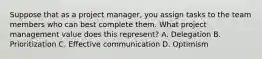 Suppose that as a project manager, you assign tasks to the team members who can best complete them. What project management value does this represent? A. Delegation B. Prioritization C. Effective communication D. Optimism