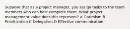 Suppose that as a project manager, you assign tasks to the team members who can best complete them. What project management value does this represent? A Optimism B Prioritization C Delegation D Effective communication