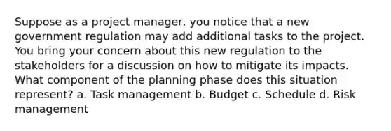 Suppose as a project manager, you notice that a new government regulation may add additional tasks to the project. You bring your concern about this new regulation to the stakeholders for a discussion on how to mitigate its impacts. What component of the planning phase does this situation represent? a. Task management b. Budget c. Schedule d. Risk management