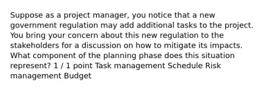 Suppose as a project manager, you notice that a new government regulation may add additional tasks to the project. You bring your concern about this new regulation to the stakeholders for a discussion on how to mitigate its impacts. What component of the planning phase does this situation represent? 1 / 1 point Task management Schedule Risk management Budget