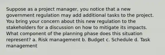 Suppose as a project manager, you notice that a new government regulation may add additional tasks to the project. You bring your concern about this new regulation to the stakeholders for a discussion on how to mitigate its impacts. What component of the planning phase does this situation represent? a. Risk management b. Budget c. Schedule d. Task management