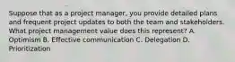 Suppose that as a project manager, you provide detailed plans and frequent project updates to both the team and stakeholders. What project management value does this represent? A. Optimism B. Effective communication C. Delegation D. Prioritization