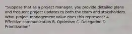 "Suppose that as a project manager, you provide detailed plans and frequent project updates to both the team and stakeholders. What project management value does this represent? A. Effective communication B. Optimism C. Delegation D. Prioritization"