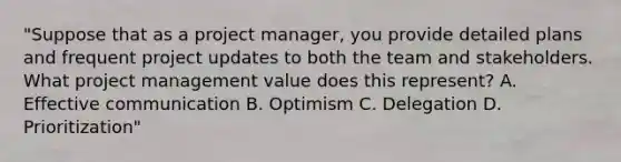 "Suppose that as a project manager, you provide detailed plans and frequent project updates to both the team and stakeholders. What project management value does this represent? A. Effective communication B. Optimism C. Delegation D. Prioritization"