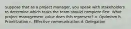 Suppose that as a project manager, you speak with stakeholders to determine which tasks the team should complete first. What project management value does this represent? a. Optimism b. Prioritization c. Effective communication d. Delegation