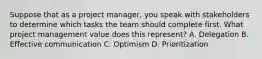 Suppose that as a project manager, you speak with stakeholders to determine which tasks the team should complete first. What project management value does this represent? A. Delegation B. Effective communication C. Optimism D. Prioritization