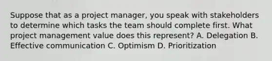 Suppose that as a project manager, you speak with stakeholders to determine which tasks the team should complete first. What project management value does this represent? A. Delegation B. Effective communication C. Optimism D. Prioritization