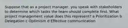 Suppose that as a project manager, you speak with stakeholders to determine which tasks the team should complete first. What project management value does this represent? a Prioritization b Delegation c Optimism d Effective communication