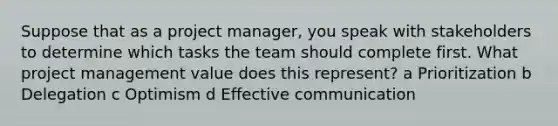 Suppose that as a project manager, you speak with stakeholders to determine which tasks the team should complete first. What project management value does this represent? a Prioritization b Delegation c Optimism d Effective communication