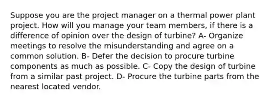 Suppose you are the project manager on a thermal power plant project. How will you manage your team members, if there is a difference of opinion over the design of turbine? A- Organize meetings to resolve the misunderstanding and agree on a common solution. B- Defer the decision to procure turbine components as much as possible. C- Copy the design of turbine from a similar past project. D- Procure the turbine parts from the nearest located vendor.