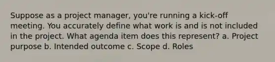 Suppose as a project manager, you're running a kick-off meeting. You accurately define what work is and is not included in the project. What agenda item does this represent? a. Project purpose b. Intended outcome c. Scope d. Roles