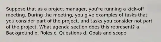 Suppose that as a project manager, you're running a kick-off meeting. During the meeting, you give examples of tasks that you consider part of the project, and tasks you consider not part of the project. What agenda section does this represent? a. Background b. Roles c. Questions d. Goals and scope