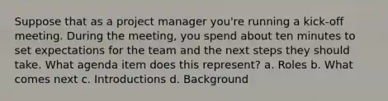 Suppose that as a project manager you're running a kick-off meeting. During the meeting, you spend about ten minutes to set expectations for the team and the next steps they should take. What agenda item does this represent? a. Roles b. What comes next c. Introductions d. Background