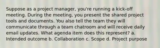 Suppose as a project manager, you're running a kick-off meeting. During the meeting, you present the shared project tools and documents. You also tell the team they will communicate through a team chatroom and will receive daily email updates. What agenda item does this represent? a. Intended outcome b. Collaboration c. Scope d. Project purpose