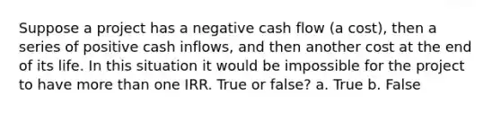 Suppose a project has a negative cash flow (a cost), then a series of positive cash inflows, and then another cost at the end of its life. In this situation it would be impossible for the project to have more than one IRR. True or false? a. True b. False