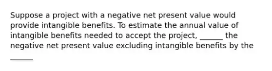 Suppose a project with a negative net present value would provide intangible benefits. To estimate the annual value of intangible benefits needed to accept the project, ______ the negative net present value excluding intangible benefits by the ______