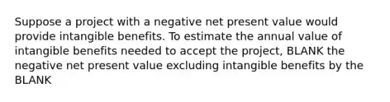 Suppose a project with a negative net present value would provide intangible benefits. To estimate the annual value of intangible benefits needed to accept the project, BLANK the negative net present value excluding intangible benefits by the BLANK