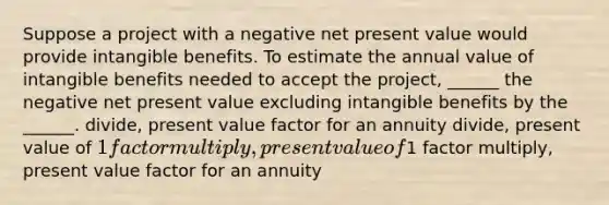 Suppose a project with a negative net present value would provide intangible benefits. To estimate the annual value of intangible benefits needed to accept the project, ______ the negative net present value excluding intangible benefits by the ______. divide, present value factor for an annuity divide, present value of 1 factor multiply, present value of1 factor multiply, present value factor for an annuity