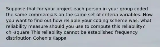 Suppose that for your project each person in your group coded the same commercials on the same set of criteria variables. Now you want to find out how reliable your coding scheme was, what reliability measure should you use to compute this reliability? chi-square This reliability cannot be established frequency distribution Cohen's Kappa