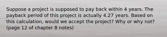 Suppose a project is supposed to pay back within 4 years. The payback period of this project is actually 4.27 years. Based on this calculation, would we accept the project? Why or why not? (page 12 of chapter 8 notes)