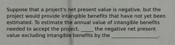 Suppose that a project's net present value is negative, but the project would provide intangible benefits that have not yet been estimated. To estimate the annual value of intangible benefits needed to accept the project, _____ the negative net present value excluding intangible benefits by the ___________________.