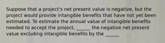 Suppose that a project's net present value is negative, but the project would provide intangible benefits that have not yet been estimated. To estimate the annual value of intangible benefits needed to accept the project, ______ the negative net present value excluding intangible benefits by the ______