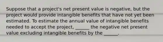 Suppose that a project's net present value is negative, but the project would provide intangible benefits that have not yet been estimated. To estimate the annual value of intangible benefits needed to accept the project, ______ the negative net present value excluding intangible benefits by the ______.