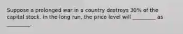 Suppose a prolonged war in a country destroys 30% of the capital stock. In the long run, the price level will _________ as _________.