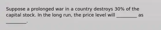 Suppose a prolonged war in a country destroys 30% of the capital stock. In the long run, the price level will _________ as _________.