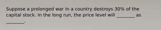 Suppose a prolonged war in a country destroys 30% of the capital stock. In the long run, the price level will ________ as ________.