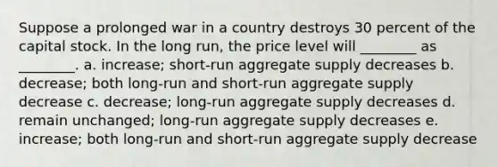 Suppose a prolonged war in a country destroys 30 percent of the capital stock. In the long run, the price level will ________ as ________. a. increase; short-run aggregate supply decreases b. decrease; both long-run and short-run aggregate supply decrease c. decrease; long-run aggregate supply decreases d. remain unchanged; long-run aggregate supply decreases e. increase; both long-run and short-run aggregate supply decrease