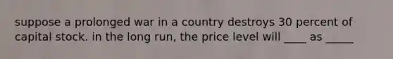 suppose a prolonged war in a country destroys 30 percent of capital stock. in the long run, the price level will ____ as _____