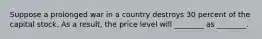 Suppose a prolonged war in a country destroys 30 percent of the capital stock. As a result, the price level will ________ as ________.