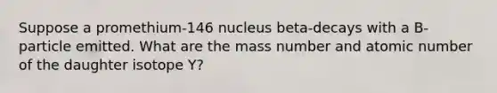 Suppose a promethium-146 nucleus beta-decays with a B- particle emitted. What are the mass number and atomic number of the daughter isotope Y?