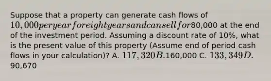 Suppose that a property can generate cash flows of 10,000 per year for eight years and can sell for80,000 at the end of the investment period. Assuming a discount rate of 10%, what is the present value of this property (Assume end of period cash flows in your calculation)? A. 117,320 B.160,000 C. 133,349 D.90,670