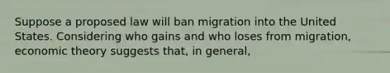 Suppose a proposed law will ban migration into the United States. Considering who gains and who loses from migration, economic theory suggests that, in general,