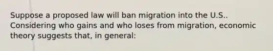 Suppose a proposed law will ban migration into the U.S.. Considering who gains and who loses from migration, economic theory suggests that, in general: