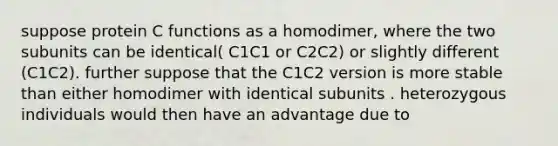 suppose protein C functions as a homodimer, where the two subunits can be identical( C1C1 or C2C2) or slightly different (C1C2). further suppose that the C1C2 version is more stable than either homodimer with identical subunits . heterozygous individuals would then have an advantage due to