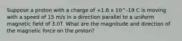 Suppose a proton with a charge of +1.6 x 10^-19 C is moving with a speed of 15 m/s in a direction parallel to a uniform magnetic field of 3.0T. What are the magnitude and direction of the magnetic force on the proton?