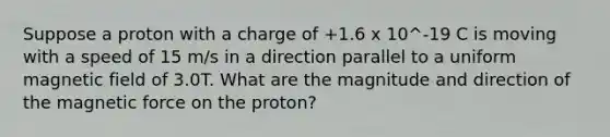 Suppose a proton with a charge of +1.6 x 10^-19 C is moving with a speed of 15 m/s in a direction parallel to a uniform magnetic field of 3.0T. What are the magnitude and direction of the magnetic force on the proton?