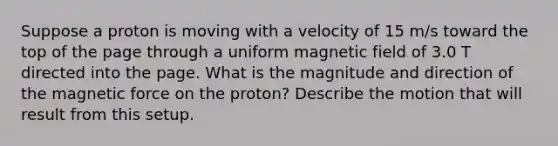 Suppose a proton is moving with a velocity of 15 m/s toward the top of the page through a uniform magnetic field of 3.0 T directed into the page. What is the magnitude and direction of the magnetic force on the proton? Describe the motion that will result from this setup.