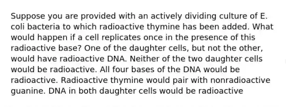 Suppose you are provided with an actively dividing culture of E. coli bacteria to which radioactive thymine has been added. What would happen if a cell replicates once in the presence of this radioactive base? One of the daughter cells, but not the other, would have radioactive DNA. Neither of the two daughter cells would be radioactive. All four bases of the DNA would be radioactive. Radioactive thymine would pair with nonradioactive guanine. DNA in both daughter cells would be radioactive