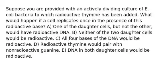 Suppose you are provided with an actively dividing culture of E. coli bacteria to which radioactive thymine has been added. What would happen if a cell replicates once in the presence of this radioactive base? A) One of the daughter cells, but not the other, would have radioactive DNA. B) Neither of the two daughter cells would be radioactive. C) All four bases of the DNA would be radioactive. D) Radioactive thymine would pair with nonradioactive guanine. E) DNA in both daughter cells would be radioactive.