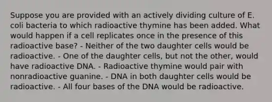 Suppose you are provided with an actively dividing culture of E. coli bacteria to which radioactive thymine has been added. What would happen if a cell replicates once in the presence of this radioactive base? - Neither of the two daughter cells would be radioactive. - One of the daughter cells, but not the other, would have radioactive DNA. - Radioactive thymine would pair with nonradioactive guanine. - DNA in both daughter cells would be radioactive. - All four bases of the DNA would be radioactive.