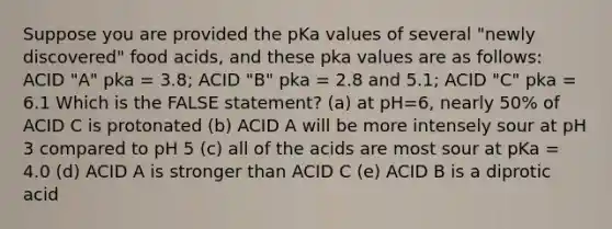 Suppose you are provided the pKa values of several "newly discovered" food acids, and these pka values are as follows: ACID "A" pka = 3.8; ACID "B" pka = 2.8 and 5.1; ACID "C" pka = 6.1 Which is the FALSE statement? (a) at pH=6, nearly 50% of ACID C is protonated (b) ACID A will be more intensely sour at pH 3 compared to pH 5 (c) all of the acids are most sour at pKa = 4.0 (d) ACID A is stronger than ACID C (e) ACID B is a diprotic acid