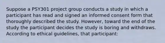 Suppose a PSY301 project group conducts a study in which a participant has read and signed an informed consent form that thoroughly described the study. However, toward the end of the study the participant decides the study is boring and withdraws. According to ethical guidelines, that participant: