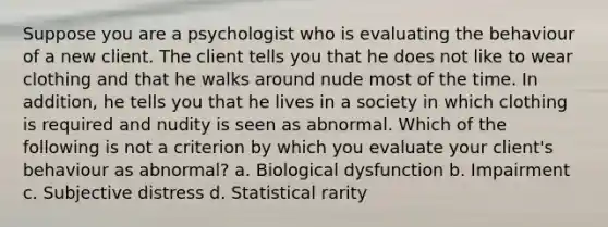 Suppose you are a psychologist who is evaluating the behaviour of a new client. The client tells you that he does not like to wear clothing and that he walks around nude most of the time. In addition, he tells you that he lives in a society in which clothing is required and nudity is seen as abnormal. Which of the following is not a criterion by which you evaluate your client's behaviour as abnormal? a. Biological dysfunction b. Impairment c. Subjective distress d. Statistical rarity