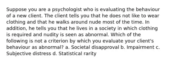 Suppose you are a psychologist who is evaluating the behaviour of a new client. The client tells you that he does not like to wear clothing and that he walks around nude most of the time. In addition, he tells you that he lives in a society in which clothing is required and nudity is seen as abnormal. Which of the following is not a criterion by which you evaluate your client's behaviour as abnormal? a. Societal disapproval b. Impairment c. Subjective distress d. Statistical rarity