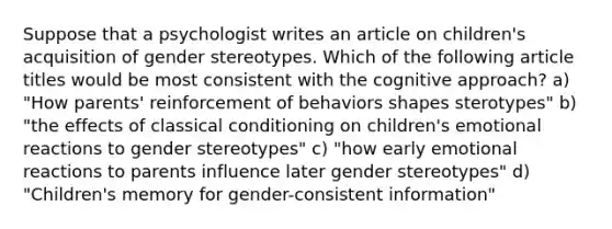 Suppose that a psychologist writes an article on children's acquisition of gender stereotypes. Which of the following article titles would be most consistent with the cognitive approach? a) "How parents' reinforcement of behaviors shapes sterotypes" b) "the effects of classical conditioning on children's emotional reactions to gender stereotypes" c) "how early emotional reactions to parents influence later gender stereotypes" d) "Children's memory for gender-consistent information"