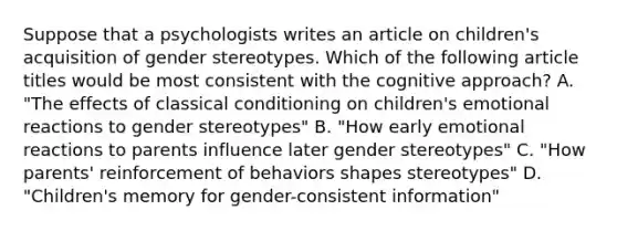 Suppose that a psychologists writes an article on children's acquisition of gender stereotypes. Which of the following article titles would be most consistent with the cognitive approach? A. "The effects of classical conditioning on children's emotional reactions to gender stereotypes" B. "How early emotional reactions to parents influence later gender stereotypes" C. "How parents' reinforcement of behaviors shapes stereotypes" D. "Children's memory for gender-consistent information"